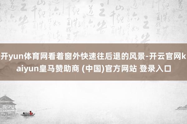开yun体育网看着窗外快速往后退的风景-开云官网kaiyun皇马赞助商 (中国)官方网站 登录入口