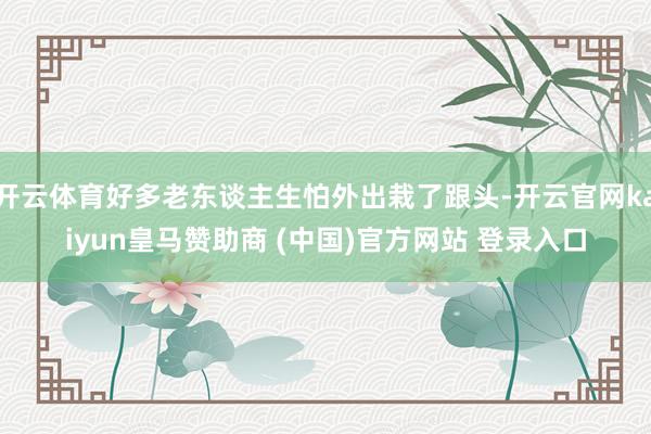 开云体育好多老东谈主生怕外出栽了跟头-开云官网kaiyun皇马赞助商 (中国)官方网站 登录入口