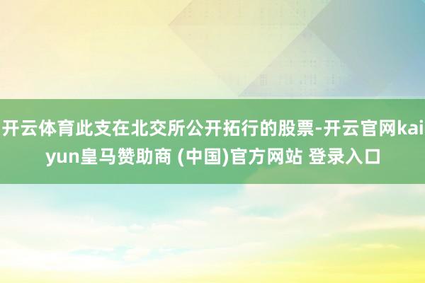 开云体育此支在北交所公开拓行的股票-开云官网kaiyun皇马赞助商 (中国)官方网站 登录入口