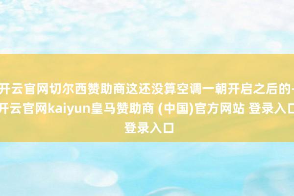 开云官网切尔西赞助商这还没算空调一朝开启之后的-开云官网kaiyun皇马赞助商 (中国)官方网站 登录入口