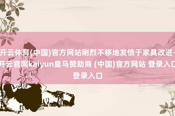 开云体育(中国)官方网站刚烈不移地发愤于家具改进-开云官网kaiyun皇马赞助商 (中国)官方网站 登录入口