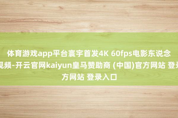 体育游戏app平台寰宇首发4K 60fps电影东说念主像视频-开云官网kaiyun皇马赞助商 (中国)官方网站 登录入口