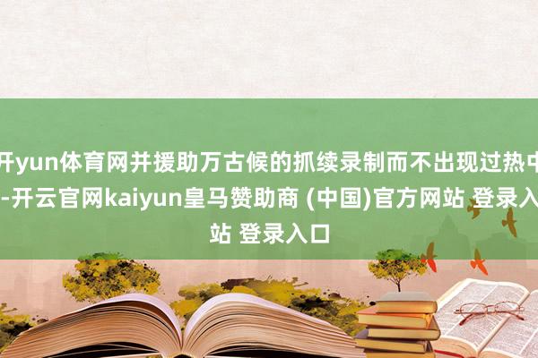 开yun体育网并援助万古候的抓续录制而不出现过热中断-开云官网kaiyun皇马赞助商 (中国)官方网站 登录入口