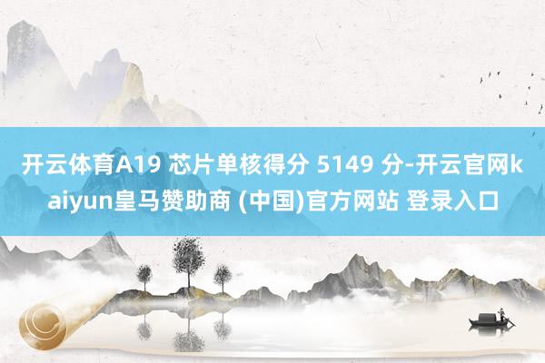 开云体育A19 芯片单核得分 5149 分-开云官网kaiyun皇马赞助商 (中国)官方网站 登录入口