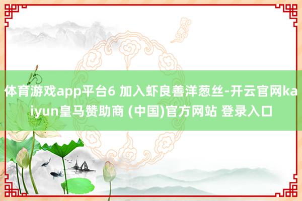 体育游戏app平台6 加入虾良善洋葱丝-开云官网kaiyun皇马赞助商 (中国)官方网站 登录入口
