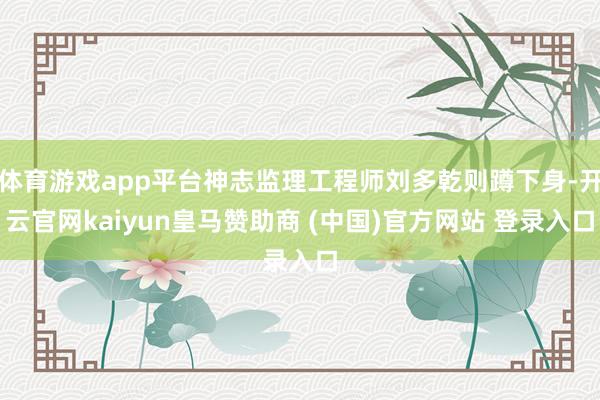 体育游戏app平台神志监理工程师刘多乾则蹲下身-开云官网kaiyun皇马赞助商 (中国)官方网站 登录入口