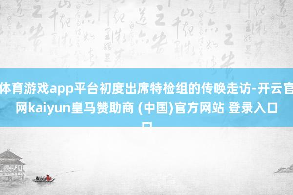 体育游戏app平台初度出席特检组的传唤走访-开云官网kaiyun皇马赞助商 (中国)官方网站 登录入口