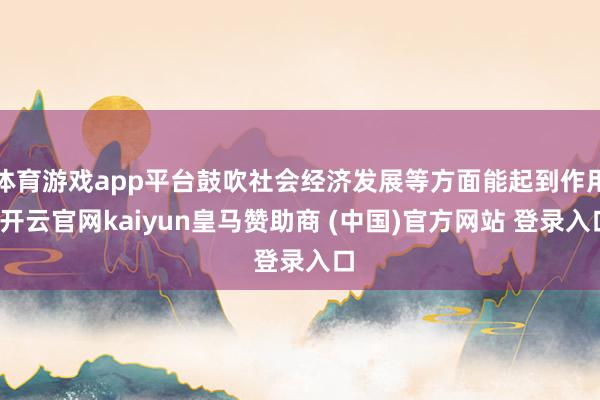 体育游戏app平台鼓吹社会经济发展等方面能起到作用-开云官网kaiyun皇马赞助商 (中国)官方网站 登录入口
