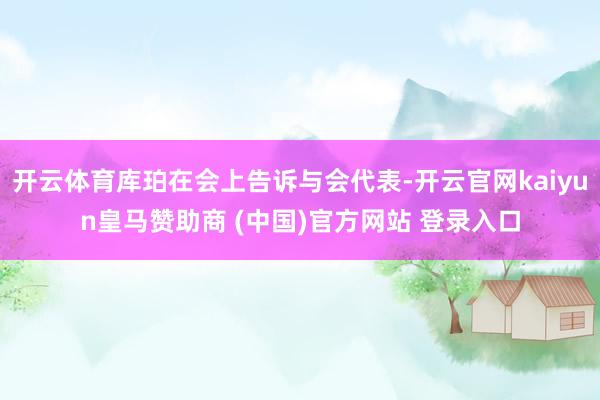开云体育库珀在会上告诉与会代表-开云官网kaiyun皇马赞助商 (中国)官方网站 登录入口