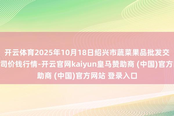 开云体育2025年10月18日绍兴市蔬菜果品批发交往商场有限公司价钱行情-开云官网kaiyun皇马赞助商 (中国)官方网站 登录入口