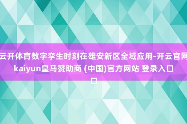 云开体育数字孪生时刻在雄安新区全域应用-开云官网kaiyun皇马赞助商 (中国)官方网站 登录入口