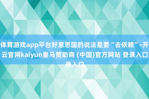 体育游戏app平台好意思国的说法是要“去依赖”-开云官网kaiyun皇马赞助商 (中国)官方网站 登录入口