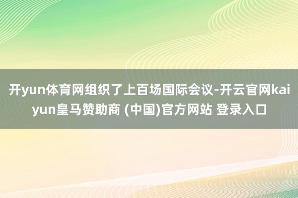 开yun体育网组织了上百场国际会议-开云官网kaiyun皇马赞助商 (中国)官方网站 登录入口