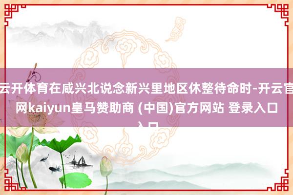 云开体育在咸兴北说念新兴里地区休整待命时-开云官网kaiyun皇马赞助商 (中国)官方网站 登录入口