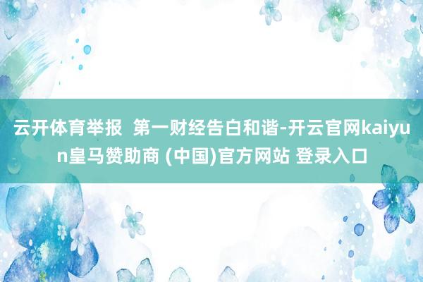 云开体育举报  第一财经告白和谐-开云官网kaiyun皇马赞助商 (中国)官方网站 登录入口