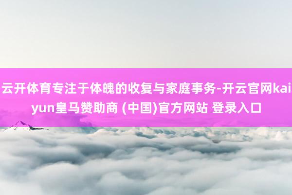 云开体育专注于体魄的收复与家庭事务-开云官网kaiyun皇马赞助商 (中国)官方网站 登录入口