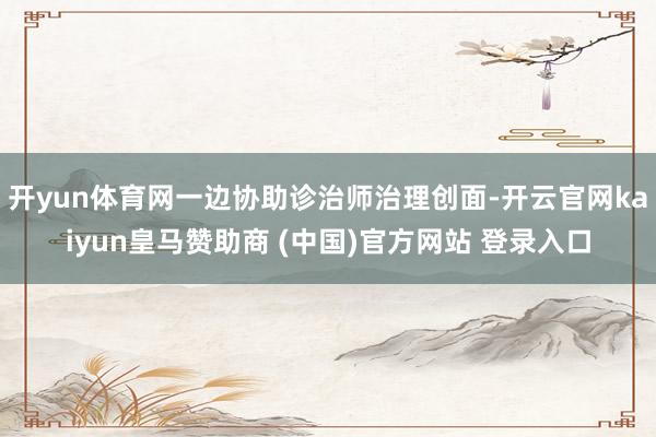 开yun体育网一边协助诊治师治理创面-开云官网kaiyun皇马赞助商 (中国)官方网站 登录入口