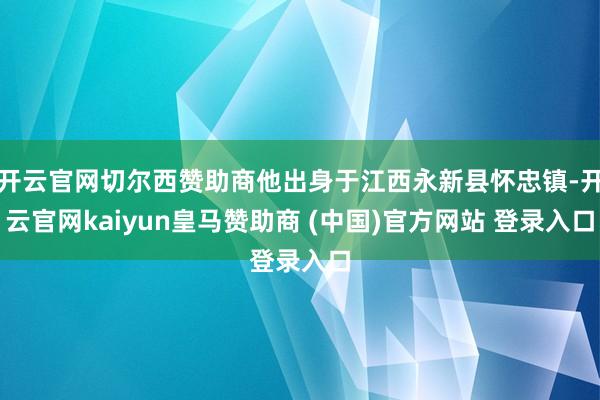 开云官网切尔西赞助商他出身于江西永新县怀忠镇-开云官网kaiyun皇马赞助商 (中国)官方网站 登录入口