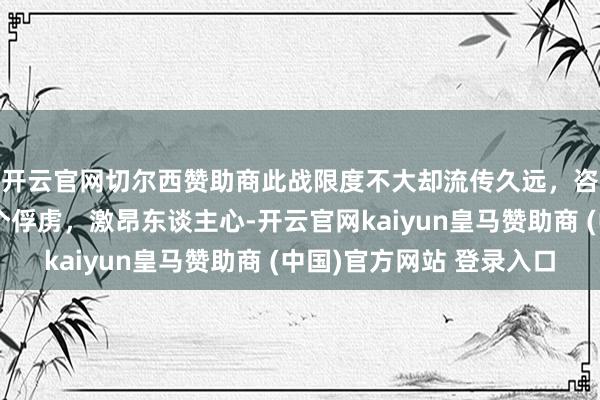 开云官网切尔西赞助商此战限度不大却流传久远,咨询长亲手收拢第一个俘虏,激昂东谈主心-开云官网kaiyun皇马赞助商 (中国)官方网站 登录入口