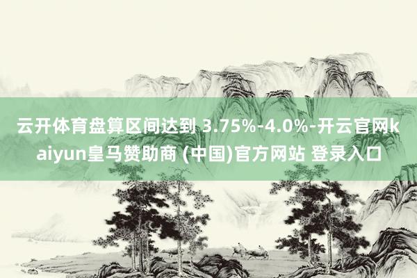 云开体育盘算区间达到 3.75%‑4.0%-开云官网kaiyun皇马赞助商 (中国)官方网站 登录入口