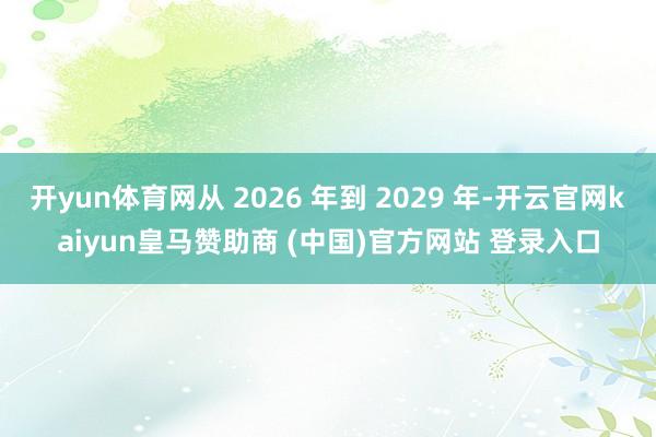 开yun体育网从 2026 年到 2029 年-开云官网kaiyun皇马赞助商 (中国)官方网站 登录入口