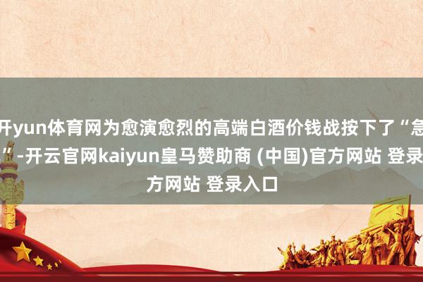 开yun体育网为愈演愈烈的高端白酒价钱战按下了“急刹车”-开云官网kaiyun皇马赞助商 (中国)官方网站 登录入口