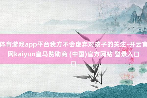 体育游戏app平台我方不会废弃对孩子的关注-开云官网kaiyun皇马赞助商 (中国)官方网站 登录入口
