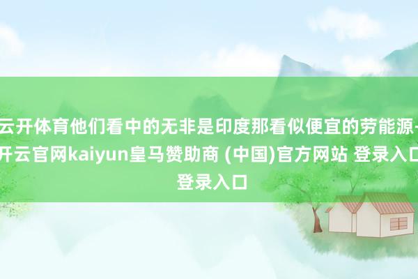 云开体育他们看中的无非是印度那看似便宜的劳能源-开云官网kaiyun皇马赞助商 (中国)官方网站 登录入口