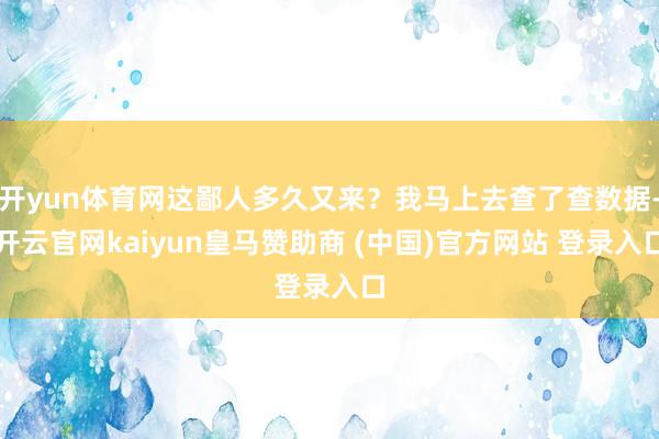 开yun体育网这鄙人多久又来？我马上去查了查数据-开云官网kaiyun皇马赞助商 (中国)官方网站 登录入口