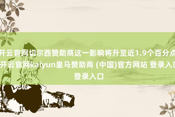 开云官网切尔西赞助商这一影响将升至近1.9个百分点-开云官网kaiyun皇马赞助商 (中国)官方网站 登录入口