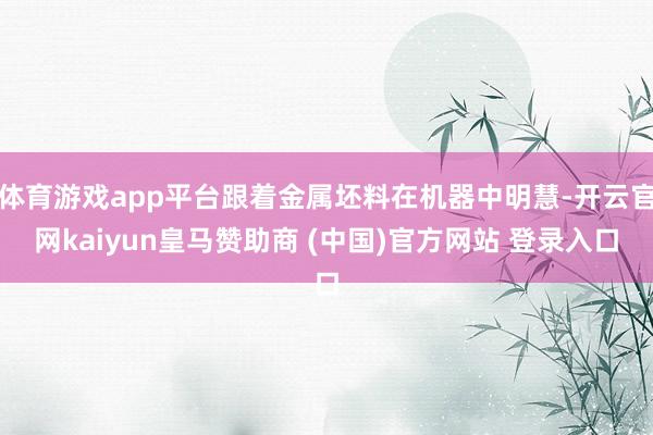 体育游戏app平台跟着金属坯料在机器中明慧-开云官网kaiyun皇马赞助商 (中国)官方网站 登录入口
