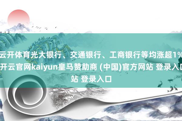 云开体育光大银行、交通银行、工商银行等均涨超1%-开云官网kaiyun皇马赞助商 (中国)官方网站 登录入口