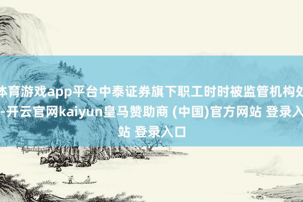 体育游戏app平台中泰证券旗下职工时时被监管机构处罚-开云官网kaiyun皇马赞助商 (中国)官方网站 登录入口