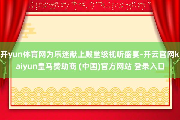 开yun体育网为乐迷献上殿堂级视听盛宴-开云官网kaiyun皇马赞助商 (中国)官方网站 登录入口