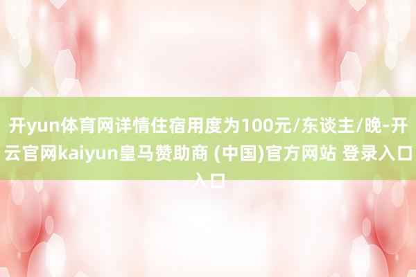 开yun体育网详情住宿用度为100元/东谈主/晚-开云官网kaiyun皇马赞助商 (中国)官方网站 登录入口