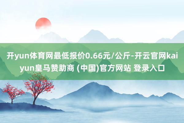 开yun体育网最低报价0.66元/公斤-开云官网kaiyun皇马赞助商 (中国)官方网站 登录入口