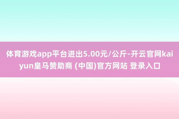 体育游戏app平台进出5.00元/公斤-开云官网kaiyun皇马赞助商 (中国)官方网站 登录入口
