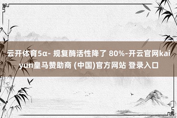 云开体育5α- 规复酶活性降了 80%-开云官网kaiyun皇马赞助商 (中国)官方网站 登录入口