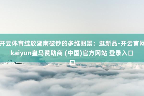 开云体育绽放湖南破钞的多维图景:逛新品-开云官网kaiyun皇马赞助商 (中国)官方网站 登录入口