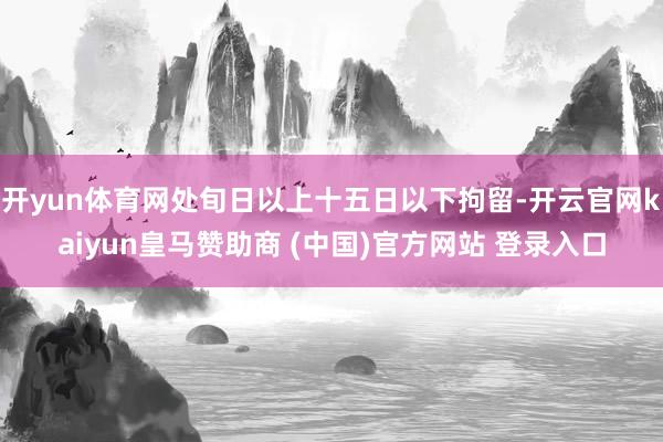 开yun体育网处旬日以上十五日以下拘留-开云官网kaiyun皇马赞助商 (中国)官方网站 登录入口