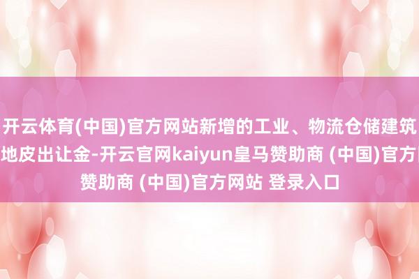 开云体育(中国)官方网站新增的工业、物流仓储建筑面积无须补缴地皮出让金-开云官网kaiyun皇马赞助商 (中国)官方网站 登录入口
