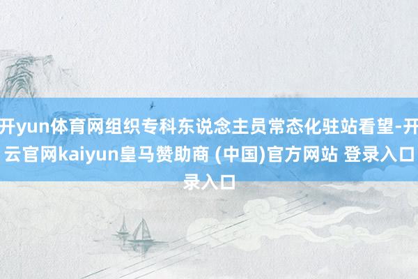 开yun体育网组织专科东说念主员常态化驻站看望-开云官网kaiyun皇马赞助商 (中国)官方网站 登录入口