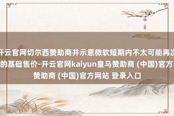 开云官网切尔西赞助商并示意微软短期内不太可能再次尝试耕作游戏的基础售价-开云官网kaiyun皇马赞助商 (中国)官方网站 登录入口