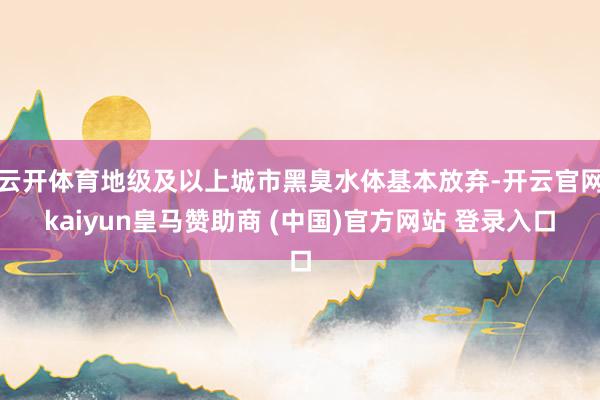 云开体育地级及以上城市黑臭水体基本放弃-开云官网kaiyun皇马赞助商 (中国)官方网站 登录入口
