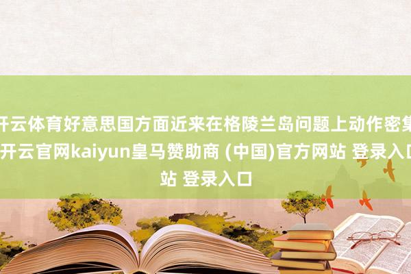 开云体育好意思国方面近来在格陵兰岛问题上动作密集-开云官网kaiyun皇马赞助商 (中国)官方网站 登录入口