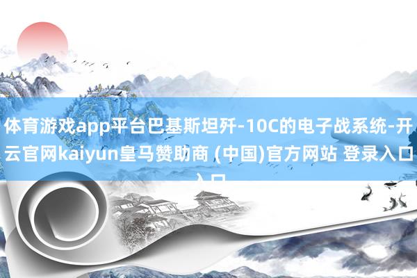 体育游戏app平台巴基斯坦歼-10C的电子战系统-开云官网kaiyun皇马赞助商 (中国)官方网站 登录入口