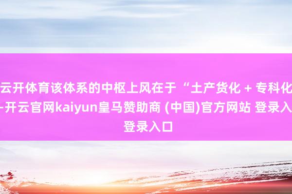 云开体育该体系的中枢上风在于 “土产货化 + 专科化”-开云官网kaiyun皇马赞助商 (中国)官方网站 登录入口