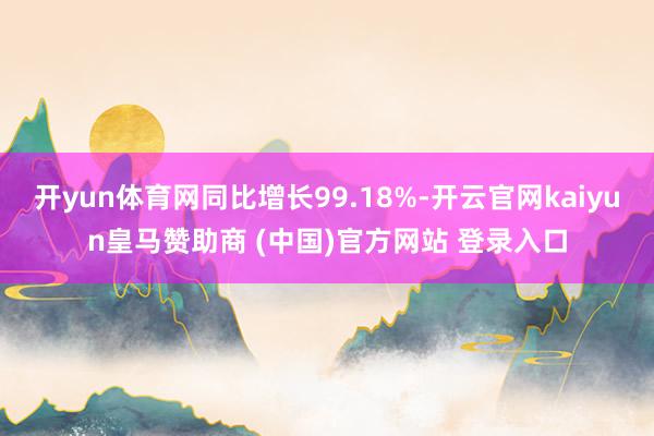 开yun体育网同比增长99.18%-开云官网kaiyun皇马赞助商 (中国)官方网站 登录入口