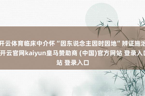 开云体育临床中介怀“因东说念主因时因地”辨证施治-开云官网kaiyun皇马赞助商 (中国)官方网站 登录入口