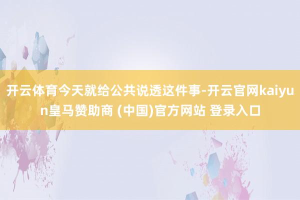 开云体育今天就给公共说透这件事-开云官网kaiyun皇马赞助商 (中国)官方网站 登录入口